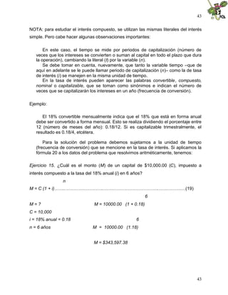 43


NOTA: para estudiar el interés compuesto, se utilizan las mismas literales del interés
simple. Pero cabe hacer algunas observaciones importantes:

       En este caso, el tiempo se mide por periodos de capitalización (número de
   veces que los intereses se convierten o suman al capital en todo el plazo que dura
   la operación), cambiando la literal (t) por la variable (n).
       Se debe tomar en cuenta, nuevamente, que tanto la variable tiempo –que de
   aquí en adelante se le puede llamar periodo de capitalización (n)– como la de tasa
   de interés (i) se manejen en la misma unidad de tiempo.
       En la tasa de interés pueden aparecer las palabras convertible, compuesto,
   nominal o capitalizable, que se toman como sinónimos e indican el número de
   veces que se capitalizarán los intereses en un año (frecuencia de conversión).

Ejemplo:

      El 18% convertible mensualmente indica que el 18% que está en forma anual
   debe ser convertido a forma mensual. Esto se realiza dividiendo el porcentaje entre
   12 (número de meses del año): 0.18/12. Si es capitalizable trimestralmente, el
   resultado es 0.18/4, etcétera.

       Para la solución del problema debemos sujetarnos a la unidad de tiempo
   (frecuencia de conversión) que se mencione en la tasa de interés. Si aplicamos la
   fórmula 20 a los datos del problema que resolvimos aritméticamente, tenemos:

Ejercicio 15. ¿Cuál es el monto (M) de un capital de $10,000.00 (C), impuesto a
interés compuesto a la tasa del 18% anual (i) en 6 años?
                n
M = C (1 + i)……..……………………..……………………………….………………(19)
                                                           6
M=?                             M = 10000.00 (1 + 0.18)
C = 10,000
i = 18% anual = 0.18                                 6
n = 6 años                     M = 10000.00 (1.18)


                                M = $343,597.38




                                                                                   43
 
