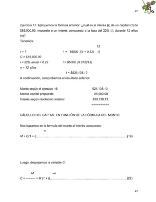 45



Ejercicio 17. Apliquemos la fórmula anterior: ¿cuál es el interés (I) de un capital (C) de
$85,000.00, impuesto a un interés compuesto a la tasa del 22% (i), durante 12 años
(n)?
Tenemos:
                                                          12
I=?                             I = 85000 [(1 + 0.22) – 1]
C = $85,000.00
i = 22% anual = 0.22            I = 85000 (9.872213)
n = 12 años
                                    I = $839,138.13
A continuación, comprobemos el resultado anterior:


Monto según el ejercicio 16                            924,138.13
Menos capital propuesto                                 85,000.00
Interés según resolución anterior                      839,138.13
                                                      ==========


CÁLCULO DEL CAPITAL EN FUNCIÓN DE LA FÓRMULA DEL MONTO


Nos basamos en la fórmula del monto al interés compuesto:
                  n
M = C(1 + i)………..……………………..……………………………….…………….(19)




Luego, despejamos la variable C:


        M               –n
C = --------- = M (1 + i)……………………….....………………………………….…..(22)



                                                                                       45
 