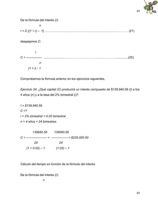 49

De la fórmula del interés (I):
                  n
I = C [(1 + i) – 1]…..….............................................................................………. (21)


despejamos C:


              I
C = --------------- ........................…………………………….……………...............(25)
                  n
       (1 + i) - 1


Comprobemos la fórmula anterior en los ejercicios siguientes.


Ejercicio 24. ¿Qué capital (C) producirá un interés compuesto de $139,940.56 (I) a los
4 años (n) y a la tasa del 2% bimestral (i)?


I = $139,940.56
C =?
i = 2% bimestral = 0.02 bimestral
n = 4 años = 24 bimestres


           139940.56            139940.56
C = -------------------- = ---------------- = $230,000.00
             24                     24
     (1 + 0.02) – 1               (1.02) – 1




Cálculo del tiempo en función de la fórmula del interés


De la fórmula del interés (I):
                      n



                                                                                                                49
 