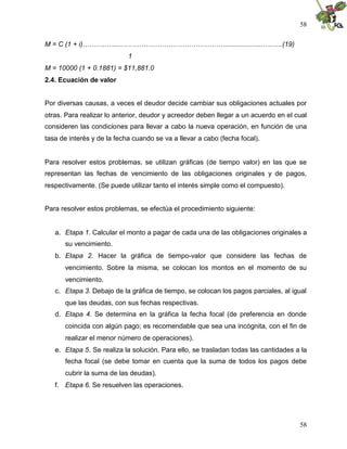 58

M = C (1 + i)………..….....………………………………………....................…..….(19)
                            1
M = 10000 (1 + 0.1881) = $11,881.0
2.4. Ecuación de valor


Por diversas causas, a veces el deudor decide cambiar sus obligaciones actuales por
otras. Para realizar lo anterior, deudor y acreedor deben llegar a un acuerdo en el cual
consideren las condiciones para llevar a cabo la nueva operación, en función de una
tasa de interés y de la fecha cuando se va a llevar a cabo (fecha focal).


Para resolver estos problemas, se utilizan gráficas (de tiempo valor) en las que se
representan las fechas de vencimiento de las obligaciones originales y de pagos,
respectivamente. (Se puede utilizar tanto el interés simple como el compuesto).


Para resolver estos problemas, se efectúa el procedimiento siguiente:


   a. Etapa 1. Calcular el monto a pagar de cada una de las obligaciones originales a
      su vencimiento.
   b. Etapa 2. Hacer la gráfica de tiempo-valor que considere las fechas de
      vencimiento. Sobre la misma, se colocan los montos en el momento de su
      vencimiento.
   c. Etapa 3. Debajo de la gráfica de tiempo, se colocan los pagos parciales, al igual
      que las deudas, con sus fechas respectivas.
   d. Etapa 4. Se determina en la gráfica la fecha focal (de preferencia en donde
      coincida con algún pago; es recomendable que sea una incógnita, con el fin de
      realizar el menor número de operaciones).
   e. Etapa 5. Se realiza la solución. Para ello, se trasladan todas las cantidades a la
      fecha focal (se debe tomar en cuenta que la suma de todos los pagos debe
      cubrir la suma de las deudas).
   f. Etapa 6. Se resuelven las operaciones.




                                                                                     58
 