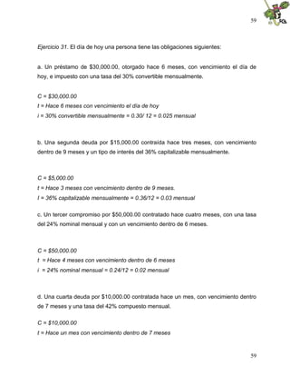 59



Ejercicio 31. El día de hoy una persona tiene las obligaciones siguientes:


a. Un préstamo de $30,000.00, otorgado hace 6 meses, con vencimiento el día de
hoy, e impuesto con una tasa del 30% convertible mensualmente.


C = $30,000.00
t = Hace 6 meses con vencimiento el día de hoy
i = 30% convertible mensualmente = 0.30/ 12 = 0.025 mensual



b. Una segunda deuda por $15,000.00 contraída hace tres meses, con vencimiento
dentro de 9 meses y un tipo de interés del 36% capitalizable mensualmente.



C = $5,000.00
t = Hace 3 meses con vencimiento dentro de 9 meses.
I = 36% capitalizable mensualmente = 0.36/12 = 0.03 mensual

c. Un tercer compromiso por $50,000.00 contratado hace cuatro meses, con una tasa
del 24% nominal mensual y con un vencimiento dentro de 6 meses.



C = $50,000.00
t = Hace 4 meses con vencimiento dentro de 6 meses
i = 24% nominal mensual = 0.24/12 = 0.02 mensual



d. Una cuarta deuda por $10,000.00 contratada hace un mes, con vencimiento dentro
de 7 meses y una tasa del 42% compuesto mensual.

C = $10,000.00
t = Hace un mes con vencimiento dentro de 7 meses



                                                                              59
 