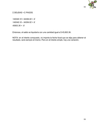 66


ΣDEUDAS = ΣPAGOS


140048.18 = 94384.82 + X
140048.18 – 94384.82 = X
45663.36 = X


Entonces, el saldo se liquidaría con una cantidad igual a $ 45,663.36.

NOTA: en el interés compuesto, no importa la fecha focal que se elija para obtener el
resultado, será siempre el mismo. Pero en el interés simple, hay una variación.




                                                                                  66
 