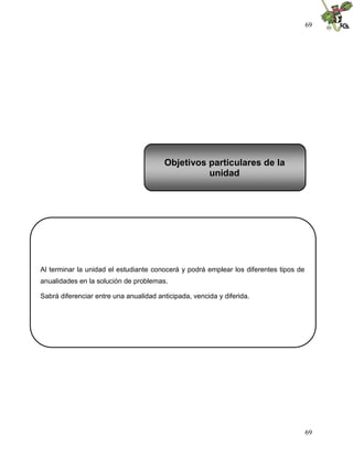 69




                                        Objetivos particulares de la
                                                  unidad




Al terminar la unidad el estudiante conocerá y podrá emplear los diferentes tipos de
anualidades en la solución de problemas.

Sabrá diferenciar entre una anualidad anticipada, vencida y diferida.




                                                                                       69
 