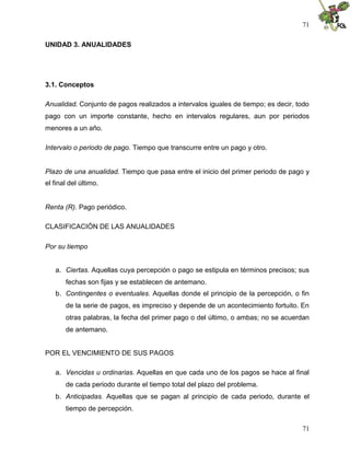 71

UNIDAD 3. ANUALIDADES




3.1. Conceptos

Anualidad. Conjunto de pagos realizados a intervalos iguales de tiempo; es decir, todo
pago con un importe constante, hecho en intervalos regulares, aun por periodos
menores a un año.

Intervalo o periodo de pago. Tiempo que transcurre entre un pago y otro.


Plazo de una anualidad. Tiempo que pasa entre el inicio del primer periodo de pago y
el final del último.


Renta (R). Pago periódico.

CLASIFICACIÓN DE LAS ANUALIDADES

Por su tiempo


   a. Ciertas. Aquellas cuya percepción o pago se estipula en términos precisos; sus
       fechas son fijas y se establecen de antemano.
   b. Contingentes o eventuales. Aquellas donde el principio de la percepción, o fin
       de la serie de pagos, es impreciso y depende de un acontecimiento fortuito. En
       otras palabras, la fecha del primer pago o del último, o ambas; no se acuerdan
       de antemano.


POR EL VENCIMIENTO DE SUS PAGOS

   a. Vencidas u ordinarias. Aquellas en que cada uno de los pagos se hace al final
       de cada periodo durante el tiempo total del plazo del problema.
   b. Anticipadas. Aquellas que se pagan al principio de cada periodo, durante el
       tiempo de percepción.

                                                                                   71
 