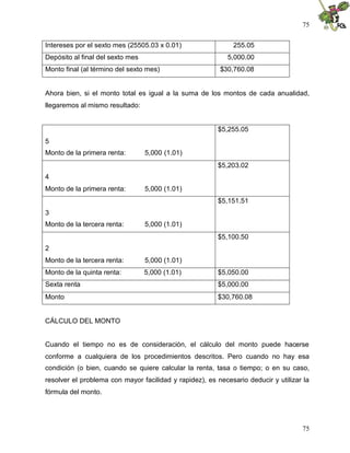 75


Intereses por el sexto mes (25505.03 x 0.01)                  255.05
Depósito al final del sexto mes                             5,000.00
Monto final (al término del sexto mes)                   $30,760.08


Ahora bien, si el monto total es igual a la suma de los montos de cada anualidad,
llegaremos al mismo resultado:


                                                        $5,255.05
5
Monto de la primera renta:        5,000 (1.01)
                                                        $5,203.02
4
Monto de la primera renta:        5,000 (1.01)
                                                        $5,151.51
3
Monto de la tercera renta:        5,000 (1.01)
                                                        $5,100.50
2
Monto de la tercera renta:        5,000 (1.01)
Monto de la quinta renta:         5,000 (1.01)          $5,050.00
Sexta renta                                             $5,000.00
Monto                                                   $30,760.08


CÁLCULO DEL MONTO


Cuando el tiempo no es de consideración, el cálculo del monto puede hacerse
conforme a cualquiera de los procedimientos descritos. Pero cuando no hay esa
condición (o bien, cuando se quiere calcular la renta, tasa o tiempo; o en su caso,
resolver el problema con mayor facilidad y rapidez), es necesario deducir y utilizar la
fórmula del monto.




                                                                                    75
 