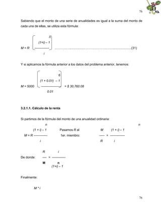 76


Sabiendo que el monto de una serie de anualidades es igual a la suma del monto de
cada una de ellas, se utiliza esta fórmula:


                               n
              (1+i) – 1
M=R        --------------            …………….................………………………....................(31)
                      i


Y si aplicamos la fórmula anterior a los datos del problema anterior, tenemos:


                                        6
                (1 + 0.01) – 1
M = 5000            -------------------        = $ 30,760.08
                              0.01




3.2.1.1. Cálculo de la renta


Si partimos de la fórmula del monto de una anualidad ordinaria:
                          n                                                                    n
         (1 + i) – 1                        Pasamos R al           M        (1 + i) – 1
  M = R -------------                       1er. miembro:         ----- = --------------
                i                                                  R          i


                     R                  i
De donde:            ---- = -------------
                     M                  n
                                   (1+i) – 1


Finalmente:


          M*i


                                                                                               76
 