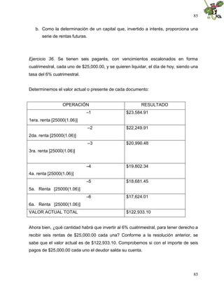 85


   b. Como la determinación de un capital que, invertido a interés, proporciona una
      serie de rentas futuras.




Ejercicio 36. Se tienen seis pagarés, con vencimientos escalonados en forma
cuatrimestral, cada uno de $25,000.00, y se quieren liquidar, el día de hoy, siendo una
tasa del 6% cuatrimestral.


Determinemos el valor actual o presente de cada documento:


                 OPERACIÓN                               RESULTADO
                             –1                   $23,584.91
1era. renta [25000(1.06)]
                                 –2               $22,249.91
2da. renta [25000(1.06)]
                                 –3               $20,990.48
3ra. renta [25000(1.06)]


                             –4                   $19,802.34
4a. renta [25000(1.06)]
                             –5                   $18,681.45
5a. Renta [25000(1.06)]
                             –6                   $17,624.01
6a. Renta [25000(1.06)]
VALOR ACTUAL TOTAL                                $122,933.10


Ahora bien, ¿qué cantidad habrá que invertir al 6% cuatrimestral, para tener derecho a
recibir seis rentas de $25,000.00 cada una? Conforme a la resolución anterior, se
sabe que el valor actual es de $122,933.10. Comprobemos si con el importe de seis
pagos de $25,000.00 cada uno el deudor salda su cuenta.




                                                                                    85
 