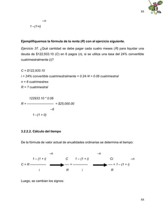 88

                  –n
       1 –(1+i)



Ejemplifiquemos la fórmula de la renta (R) con el ejercicio siguiente.

Ejercicio 37. ¿Qué cantidad se debe pagar cada cuatro meses (R) para liquidar una
deuda de $122,933.10 (C) en 6 pagos (n), si se utiliza una tasa del 24% convertible
cuatrimestralmente (i)?


C = $122,933.10
i = 24% convertible cuatrimestralmente = 0.24 /4 = 0.06 cuatrimestral
n = 6 cuatrimestres
R = ? cuatrimestral


      122933.10 * 0.06
R = ------------------------- = $25,000.00
                        –6
         1 –(1 + 0)




3.2.2.2. Cálculo del tiempo


De la fórmula de valor actual de anualidades ordinarias se determina el tiempo:


                        –n                                 –n
         1 – (1 + i)               C         1 – (1 + i)         Ci                  –n
C = R ---------------             ---- = --------------         ---- = 1 – (1 + i)
              i                    R              i               R


Luego, se cambian los signos:




                                                                                          88
 