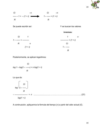89

Ci                        –n                 Ci          –n
----- – 1 = – (1 + i)                    1 – ----- = (1 + i)
 R                                            R


Se puede escribir así:                                         Y se buscan los valores

                                                                   inversos:

       Ci            1                                                  1               n
1 – ------ = ----------                                        ------------ = (1 + i)
       R                  n                                            Ci
                  (1 + i)                                         1 – -----
                                                                         R


Posteriormente, se aplican logaritmos:


                     Ci
log 1 – log(1 – ------) = n log(1 + i)
                    R


Lo que da:


              Ci
   log 1 – -----
              R
– -------------------- = n ...............................………………………………………...(37)
       log(1 + i)


A continuación, apliquemos la fórmula del tiempo (n) a partir del valor actual (C).




                                                                                            89
 