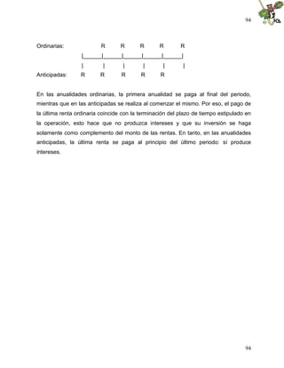 94



Ordinarias:               R       R       R      R        R
                  |______|______|______|______|______|
                  |        |       |       |       |       |
Anticipadas:      R      R        R       R       R


En las anualidades ordinarias, la primera anualidad se paga al final del periodo,
mientras que en las anticipadas se realiza al comenzar el mismo. Por eso, el pago de
la última renta ordinaria coincide con la terminación del plazo de tiempo estipulado en
la operación, esto hace que no produzca intereses y que su inversión se haga
solamente como complemento del monto de las rentas. En tanto, en las anualidades
anticipadas, la última renta se paga al principio del último periodo: sí produce
intereses.




                                                                                    94
 