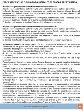 Funciones Polinomiales grado 3 y 4 11
PROPIEDADES DE LAS FUNCIONES POLINOMIALES DE GRADOS: TRES Y CUATRO.
Propiedades geométricas de las funciones Polinomiales de 3°
Se debe tener presente que se trata de una función polinomial y que su trazo es continuo.
La función de grado tres tiene un gran parecido con una función lineal, en el caso de que el
coeficiente principal sea positivo, una rama se extiende por el tercer cuadrante y la otra por el
primer cuadrante del plano cartesiano.
En el caso de que el coeficiente principal sea negativo, entonces una rama se extiende desde
el segundo cuadrante y la otra por el cuarto cuadrante del plano cartesiano.
El dominio y el rango de la función cúbica son todos los números reales.
Propiedades geométricas de las funciones Polinomiales de 4°
Se debe tener presente que se trata de una función polinomial y que su trazo es continuo.
La función de cuarto grado tiene un gran parecido con una función cuadrática, en cuanto a
que sus ramas se extienden hacia arriba del plano cartesiano.
En el caso de que el coeficiente principal sea negativo, entonces sus ramas se extienden
hacia la parte inferior del plano cartesiano.
El dominio de la función de cuarto grado son todos los números reales y su rango no.
Método de solución de tercer grado Es importante que se establezcan los puntos de
intersección de la gráfica con el eje horizontal (ceros de la función), para ello hay que
proceder a descomponer el polinomio en sus factores lineales.
Esto se logra comúnmente aplicando el teorema del factor:
Si r es una raíz de la ecuación polinomial f(x) = 0, es decir, f(r) = 0, entonces [x - r] es un
factor de f(x).
La función cúbica tiene al menos un cero real, es decir, corta al menos una vez al eje
horizontal.
Presenta como máximo tres raíces reales. En caso de presentar una raíz compleja, ésta viene
acompañada de su conjugado, es decir mientras una raíz tiene la forma a + bi, la otra tiene la
forma - bi.
La intersección con el eje vertical se obtiene fácilmente evaluando la función con f(0).
Para saber cuántos ceros reales positivos tiene la función aplicamos la regla de Descartes en
la función f(x) = a3x3 +a2x2+a1x+a0, identificando los cambios de signo en términos
consecutivos.
Para saber cuántos ceros reales negativos tiene la función aplicamos la regla de Descartes en
la función f(x) = a3x3 +a2x2+a1x+a0, identificando los cambios de signo en términos
consecutivos.
Existe la posibilidad de acotar (delimitar) la raíces reales de una función cúbica, utilizando la
división sintética. Es decir, se puede localizar la cota superior y la cota inferior del intervalo en
dónde buscar las raíces de la función. Para encontrar la cota superior, el residuo de la división
sintética debe ser mayor que 0 y todos los números del renglón del cociente deben ser no
negativos. Para la cota inferior el residuo debe ser un valor menor que 0 y todos los números
del renglón del cociente deben ser con signos alternados.
Para obtener las raíces racionales de un polinomio, podemos aplicar el criterio siguiente: si el
polinomio f(x) = a3x3 +a2x2+a1x+a0, tiene coeficientes enteros y p/q es un cero racional,
entonces p es un factor del término constante 𝑎0. Y q es un factor de 𝑎3.
 