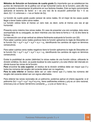 Funciones Polinomiales grado 3 y 4 12
Métodos de Solución en funciones de cuarto grado Es importante que se establezcan los
puntos de intersección de la gráfica con el eje horizontal (ceros de la función), para ello hay
que proceder a descomponer el polinomio en sus factores lineales. Esto se logra comúnmente
aplicando el teorema de factor: si r es una raíz de la ecuación polinomial f(x) = 0; es
decir, f(r) = 0, entonces x - r es un factor de f(x).
La función de cuarto grado puede carecer de ceros reales. En el mejor de los casos puede
llegar a tener hasta cuatro ceros reales.
La función cúbica tiene al menos un cero real, es decir, corta al menos una vez al eje
horizontal.
Presenta como máximo tres raíces reales. En caso de presentar una raíz compleja, ésta viene
acompañada de su conjugado, es decir mientras una raíz tiene la forma a + bi, la otra tiene la
formaa - bi.
La intersección con el eje vertical se obtiene fácilmente evaluando la función con f(0).
Para saber cuántos ceros reales positivos tiene la función aplicamos la regla de Descartes en
la función f(x) = a4x4 + a3x3 + a2x2 + a1x + a0, identificando los cambios de signo en términos
consecutivos.
Para saber cuántos ceros reales negativos tiene la función aplicamos la regla de Descartes en
la función f(x) = a4x4 + a3x3 + a2x2 + a1x + a0, identificando los cambios de signo en términos
consecutivos.
Existe la posibilidad de acotar (delimitar) la raíces reales de una función cúbica, utilizando la
división sintética. Es decir, se puede localizar la cota superior y la cota inferior del intervalo en
dónde buscar las raíces de la función.
Para encontrar la cota superior, el residuo de la división sintética debe ser mayor que 0 y
todos los números del renglón del cociente deben ser no negativos.
Para la cota inferior el residuo debe ser un valor menor que 0 y todos los números del
renglón del cociente deben ser con signos alternados.
Para obtener las raíces racionales de un polinomio, podemos aplicar el criterio siguiente: si el
polinomio f(x) = a4x4 + a3x3 +a2x2+a1x+a0, tiene coeficientes enteros y p/q es un cero racional,
entonces p es un factor del término constante 𝑎0. y q es un factor de 𝑎3
 