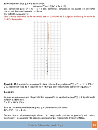 Funciones Polinomiales grado 3 y 4 25
El resultado nos dice que x-5 es un factor,
entonces P(x)=(x-5)(𝑥2
+ 3x + 15)
Las soluciones para 𝑥2
+ 3x + 15 = 0 son complejas conjugadas las cuales se descartar
como posibles soluciones del problema.
Por lo tanto, se concluye:
Que la base del molde de la vela debe ser un cuadrado de 5 pulgadas de lado y la altura de
h=5-2= 3 pulgadas.
Ejercicio 10. La posición de una partícula al cabo de t segundos es P(t) = 2t3 – 11t2 + 13t – 1,
y su posición al cabo de 1 segundo es 3. ¿En qué otros instantes la posición es igual a 3?
Solución:
Lo que se pide es en que otros instantes la posición es igual a 3 o sea P(t) = 3, igualando la
función a 3 tenemos:
3 = 2t3 – 11t2 + 13t – 1
Esta es una ecuación de tercer grado que podemos escribir como:
2t3 – 11t2 + 13t – 4 = 0
Se nos dice en el problema que al cabo de 1 segundo la posición es igual a 3, esto quiere
decir que t=1 es una raíz y lo podemos comprobar por medio de la división sintética.
 