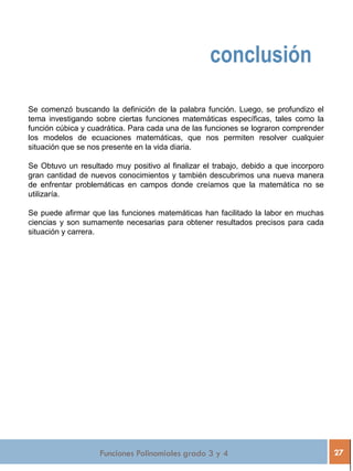 Funciones Polinomiales grado 3 y 4 27
conclusión
Se comenzó buscando la definición de la palabra función. Luego, se profundizo el
tema investigando sobre ciertas funciones matemáticas específicas, tales como la
función cúbica y cuadrática. Para cada una de las funciones se lograron comprender
los modelos de ecuaciones matemáticas, que nos permiten resolver cualquier
situación que se nos presente en la vida diaria.
Se Obtuvo un resultado muy positivo al finalizar el trabajo, debido a que incorporo
gran cantidad de nuevos conocimientos y también descubrimos una nueva manera
de enfrentar problemáticas en campos donde creíamos que la matemática no se
utilizaría.
Se puede afirmar que las funciones matemáticas han facilitado la labor en muchas
ciencias y son sumamente necesarias para obtener resultados precisos para cada
situación y carrera.
 