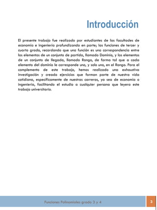 Funciones Polinomiales grado 3 y 4 3
Introducción
El presente trabajo fue realizado por estudiantes de las facultades de
economía e ingeniería profundizando en parte; las funciones de tercer y
cuarto grado, recordando que una función es una correspondencia entre
los elementos de un conjunto de partida, llamado Dominio, y los elementos
de un conjunto de llegada, llamado Rango, de forma tal que a cada
elemento del dominio le corresponde uno, y solo uno, en el Rango. Para el
complemento de este trabajo, hemos realizado una exhaustiva
investigación y creado ejercicios que forman parte de nuestra vida
cotidiana, específicamente de nuestras carreras, ya sea de economía o
ingeniería, facilitando el estudio a cualquier persona que leyera este
trabajo universitario.
 