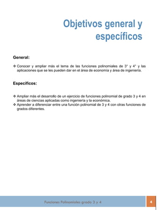 Funciones Polinomiales grado 3 y 4 4
General:
 Conocer y ampliar más el tema de las funciones polinomiales de 3° y 4° y las
aplicaciones que se les pueden dar en el área de economía y área de ingeniería.
Específicos:
 Ampliar más el desarrollo de un ejercicio de funciones polinomial de grado 3 y 4 en
áreas de ciencias aplicadas como ingeniería y la económica.
 Aprender a diferenciar entre una función polinomial de 3 y 4 con otras funciones de
grados diferentes.
Objetivos general y
específicos
 