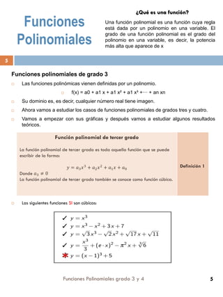 Funciones
Polinomiales
Funciones polinomiales de grado 3
 Las funciones polinómicas vienen definidas por un polinomio.
 f(x) = a0 + a1 x + a1 x² + a1 x³ +··· + an xn
 Su dominio es, es decir, cualquier número real tiene imagen.
 Ahora vamos a estudiar los casos de funciones polinomiales de grados tres y cuatro.
 Vamos a empezar con sus gráficas y después vamos a estudiar algunos resultados
teóricos.
 Las siguientes funciones SI son cúbicas:
Función polinomial de tercer grado
La función polinomial de tercer grado es toda aquella función que se puede
escribir de la forma:
𝑦 = 𝑎3 𝑥3
+ 𝑎2 𝑥2
+ 𝑎1 𝑥 + 𝑎0
Donde 𝑎3 ≠ 0
La función polinomial de tercer grado también se conoce como función cúbica.
Definición 1
¿Qué es una función?
Una función polinomial es una función cuya regla
está dada por un polinomio en una variable. El
grado de una función polinomial es el grado del
polinomio en una variable, es decir, la potencia
más alta que aparece de x
Funciones Polinomiales grado 3 y 4
5
5
 