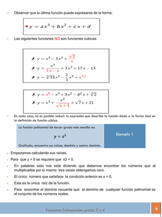  Observar que la última función puede expresarse de la forma:
 Las siguientes funciones NO son funciones cubicas:
 En cada caso, no es posible reducir la expresión que describe la función dada a la forma dad en
la definición de función cúbica.
La función polinomial de tercer grado más sencilla es:
𝒚 = 𝒙 𝟑
Grafícala, encuentra sus raíces, dominio y contra dominio.
Ejemplo 1
Funciones Polinomiales grado 3 y 4 6
 Empezamos calculando sus raíces.
 Para que y = 0 se requiere que x3 = 0.
 En palabras esto nos está diciendo que debemos encontrar los números que al
multiplicarlos por sí mismo tres veces obtengamos cero.
 El único número que satisface la condición anterior es x = 0.
 Esta es la única raíz de la función.
 Para encontrar el dominio recuerda que el dominio de cualquier función polinomial es
el conjunto de los números reales.
 