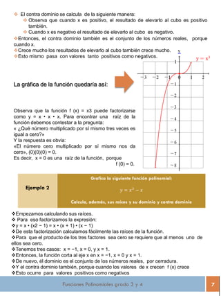 Funciones Polinomiales grado 3 y 4 7
 El contra dominio se calcula de la siguiente manera:
 Observa que cuando x es positivo, el resultado de elevarlo al cubo es positivo
también.
 Cuando x es negativo el resultado de elevarlo al cubo es negativo.
Entonces, el contra dominio también es el conjunto de los números reales, porque
cuando x.
Crece mucho los resultados de elevarlo al cubo también crece mucho.
Esto mismo pasa con valores tanto positivos como negativos.
La gráfica de la función quedaría así:
Observa que la función f (x) = x3 puede factorizarse
como y = x • x • x. Para encontrar una raíz de la
función debemos contestar a la pregunta:
« ¿Qué número multiplicado por sí mismo tres veces es
igual a cero?»
Y la respuesta es obvia:
«El número cero multiplicado por sí mismo nos da
cero», (0)(0)(0) = 0.
Es decir, x = 0 es una raíz de la función, porque
f (0) = 0.
Ejemplo 2
Grafica la siguiente función polinomial:
𝑦 = 𝑥3
− 𝑥
Calcula, además, sus raíces y su dominio y contra dominio
Empezamos calculando sus raíces.
 Para eso factorizamos la expresión:
y = x • (x2 − 1) = x • (x + 1) • (x − 1)
De esta factorización calculamos fácilmente las raíces de la función.
Para que el producto de los tres factores sea cero se requiere que al menos uno de
ellos sea cero.
Tenemos tres casos: x = −1, x = 0, y x = 1.
Entonces, la función corta al eje x en x = −1, x = 0 y x = 1.
De nuevo, él dominio es el conjunto de los números reales, por cerradura.
Y el contra dominio también, porque cuando los valores de x crecen f (x) crece
Esto ocurre para valores positivos como negativos
 