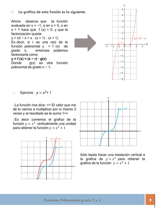 Funciones Polinomiales grado 3 y 4 8
 La gráfica de esta función es la siguiente:
Ahora observa que la función
evaluada en x = −1, o en x = 0, o en
x = 1 hace que f (x) = 0, y que la
factorización queda:
y = x3 − x = x · (x + 1) · (x + 1)
Es decir, si r es una raíz de la
función polinomial y = f (x) de
grado n, entonces podemos
factorizarla como
y = f (x) = (x − r) · g(x)
Donde g(x) es otra función
polinomial de grado n − 1.
 Ejercicio 𝒚 = 𝒙 𝟑
+ 1
La función nos dice: << El valor que me
dé lo vamos a multiplicar por sí mismo 3
veces y al resultado se le suma 1>>
Es decir corremos el grafico de la
función 𝑦 = 𝑥3
verticalmente una unidad
para obtener la función 𝑦 = 𝑥3
+ 1
Solo basta hacer una traslación vertical a
la grafica de 𝑦 = 𝑥3
para obtener la
grafica de la función 𝑦 = 𝑥3
+ 1
 