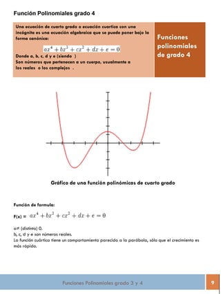 Funciones Polinomiales grado 3 y 4 9
Función Polinomiales grado 4
Una ecuación de cuarto grado o ecuación cuartica con una
incógnita es una ecuación algebraica que se puede poner bajo la
forma canónica:
Donde a, b, c, d y e (siendo )
Son números que pertenecen a un cuerpo, usualmente a
los reales o los complejos .
Funciones
polinomiales
de grado 4
Gráfico de una función polinómicas de cuarto grado
Función de formula:
F(x) =
a≠ (distinto) 0.
b, c, d y e son números reales.
La función cuártica tiene un comportamiento parecido a la parábola, sólo que el crecimiento es
más rápido.
 