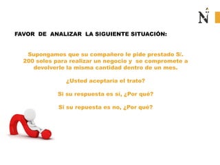Supongamos que su compañero le pide prestado S/.
200 soles para realizar un negocio y se compromete a
devolverle la misma cantidad dentro de un mes.
¿Usted aceptaría el trato?
Si su respuesta es sí, ¿Por qué?
Si su repuesta es no, ¿Por qué?
FAVOR DE ANALIZAR LA SIGUIENTE SITUACIÓN:
 