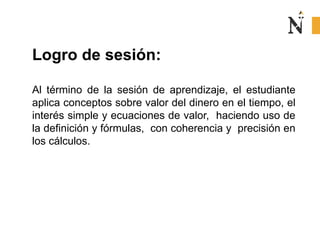 Logro de sesión:
Al término de la sesión de aprendizaje, el estudiante
aplica conceptos sobre valor del dinero en el tiempo, el
interés simple y ecuaciones de valor, haciendo uso de
la definición y fórmulas, con coherencia y precisión en
los cálculos.
 