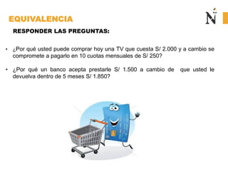 EQUIVALENCIA
• ¿Por qué usted puede comprar hoy una TV que cuesta S/ 2.000 y a cambio se
compromete a pagarlo en 10 cuotas mensuales de S/ 250?
• ¿Por qué un banco acepta prestarle S/ 1.500 a cambio de que usted le
devuelva dentro de 5 meses S/ 1.850?
RESPONDER LAS PREGUNTAS:
 