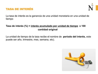 TASA DE INTERÉS
La tasa de interés es la ganancia de una unidad monetaria en una unidad de
tiempo
Tasa de interés (%) = interés acumulado por unidad de tiempo x 100
cantidad original
La unidad de tiempo de la tasa recibe el nombre de periodo del interés, este
puede ser año, trimestre, mes, semana, etc).
 