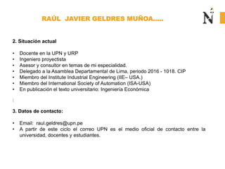 RAÚL JAVIER GELDRES MUÑOA…..
2. Situación actual
• Docente en la UPN y URP
• Ingeniero proyectista
• Asesor y consultor en temas de mi especialidad.
• Delegado a la Asamblea Departamental de Lima, periodo 2016 - 1018. CIP
• Miembro del Institute Industrial Engineering (IIE– USA.)
• Miembro del International Society of Automation (ISA-USA)
• En publicación el texto universitario: Ingeniería Económica
3. Datos de contacto:
• Email: raul.geldres@upn.pe
• A partir de este ciclo el correo UPN es el medio oficial de contacto entre la
universidad, docentes y estudiantes.
 