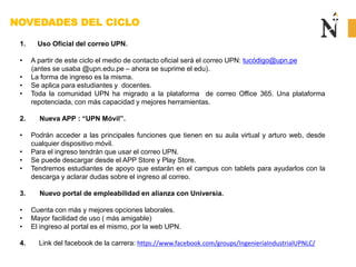 NOVEDADES DEL CICLO
1. Uso Oficial del correo UPN.
• A partir de este ciclo el medio de contacto oficial será el correo UPN: tucódigo@upn.pe
(antes se usaba @upn.edu.pe – ahora se suprime el edu).
• La forma de ingreso es la misma.
• Se aplica para estudiantes y docentes.
• Toda la comunidad UPN ha migrado a la plataforma de correo Office 365. Una plataforma
repotenciada, con más capacidad y mejores herramientas.
2. Nueva APP : “UPN Móvil”.
• Podrán acceder a las principales funciones que tienen en su aula virtual y arturo web, desde
cualquier dispositivo móvil.
• Para el ingreso tendrán que usar el correo UPN.
• Se puede descargar desde el APP Store y Play Store.
• Tendremos estudiantes de apoyo que estarán en el campus con tablets para ayudarlos con la
descarga y aclarar dudas sobre el ingreso al correo.
3. Nuevo portal de empleabilidad en alianza con Universia.
• Cuenta con más y mejores opciones laborales.
• Mayor facilidad de uso ( más amigable)
• El ingreso al portal es el mismo, por la web UPN.
4. Link del facebook de la carrera: https://www.facebook.com/groups/IngenieriaIndustrialUPNLC/
 