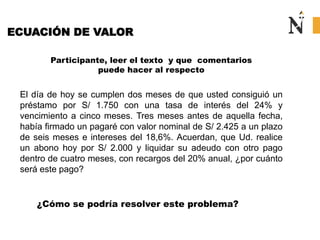 ECUACIÓN DE VALOR
Participante, leer el texto y que comentarios
puede hacer al respecto
El día de hoy se cumplen dos meses de que usted consiguió un
préstamo por S/ 1.750 con una tasa de interés del 24% y
vencimiento a cinco meses. Tres meses antes de aquella fecha,
había firmado un pagaré con valor nominal de S/ 2.425 a un plazo
de seis meses e intereses del 18,6%. Acuerdan, que Ud. realice
un abono hoy por S/ 2.000 y liquidar su adeudo con otro pago
dentro de cuatro meses, con recargos del 20% anual, ¿por cuánto
será este pago?
¿Cómo se podría resolver este problema?
 