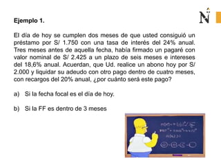Ejemplo 1.
El día de hoy se cumplen dos meses de que usted consiguió un
préstamo por S/ 1.750 con una tasa de interés del 24% anual.
Tres meses antes de aquella fecha, había firmado un pagaré con
valor nominal de S/ 2.425 a un plazo de seis meses e intereses
del 18,6% anual. Acuerdan, que Ud. realice un abono hoy por S/
2.000 y liquidar su adeudo con otro pago dentro de cuatro meses,
con recargos del 20% anual, ¿por cuánto será este pago?
a) Si la fecha focal es el día de hoy.
b) Si la FF es dentro de 3 meses
 