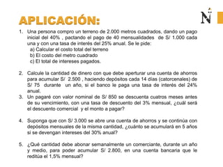 APLICACIÓN:
1. Una persona compro un terreno de 2.000 metros cuadrados, dando un pago
inicial del 40% , pactando el pago de 40 mensualidades de S/ 1.000 cada
una y con una tasa de interés del 25% anual. Se le pide:
a) Calcular el costo total del terreno
b) El costo del metro cuadrado
c) El total de intereses pagados.
2. Calcule la cantidad de dinero con que debe aperturar una cuenta de ahorros
para acumular S/ 2.500 , haciendo depósitos cada 14 días (catorcenales) de
S/ 75 durante un año, si el banco le paga una tasa de interés del 24%
anual.
3. Un pagaré con valor nominal de S/ 850 se descuenta cuatros meses antes
de su vencimiento, con una tasa de descuento del 3% mensual, ¿cuál será
el descuento comercial y el monto a pagar?
4. Suponga que con S/ 3.000 se abre una cuenta de ahorros y se continúa con
depósitos mensuales de la misma cantidad, ¿cuánto se acumulará en 5 años
si se devengan intereses del 30% anual?
5. ¿Qué cantidad debe abonar semanalmente un comerciante, durante un año
y medio, para poder acumular S/ 2.800, en una cuenta bancaria que le
reditúa el 1,5% mensual?
 