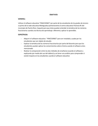 OBJETIVOS
GENERAL:
Utilizar el software educativo “FRACCIONES” por parte de los estudiantes de los grados de tercero
a quinto de la sede educativa Mateguadua perteneciente al centro educativo Floresta #5 del
municipio de Puerto Rico, Caquetá para que éstos puedan entender la temática de los números
fraccionarios usando una técnica de aprendizaje diferente y aplicar lo aprendido.
ESPECÍFICOS:
- Adquirir el software educativo “FRACCIONES” para ser instalado y usado por los
estudiantes que son objeto de estudio
- Explicar la temática de los números fraccionarios por parte del docente para que los
estudiantes puedan aplicar los conocimientos sobre el tema usando el software antes
mencionado
- Realizar la comparación entre los dos métodos de enseñanza (usando el software y
explicando por medio del uso del tablero) y así tener una análisis para comprender sí
existió impacto en los estudiantes usando el software educativo
 
