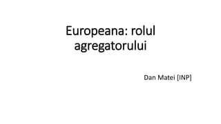 Europeana: rolul
agregatorului
Dan Matei [INP]
 