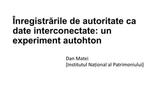 Înregistrările de autoritate ca
date interconectate: un
experiment autohton
Dan Matei
[Institutul Național al Patrimoniului]

 
