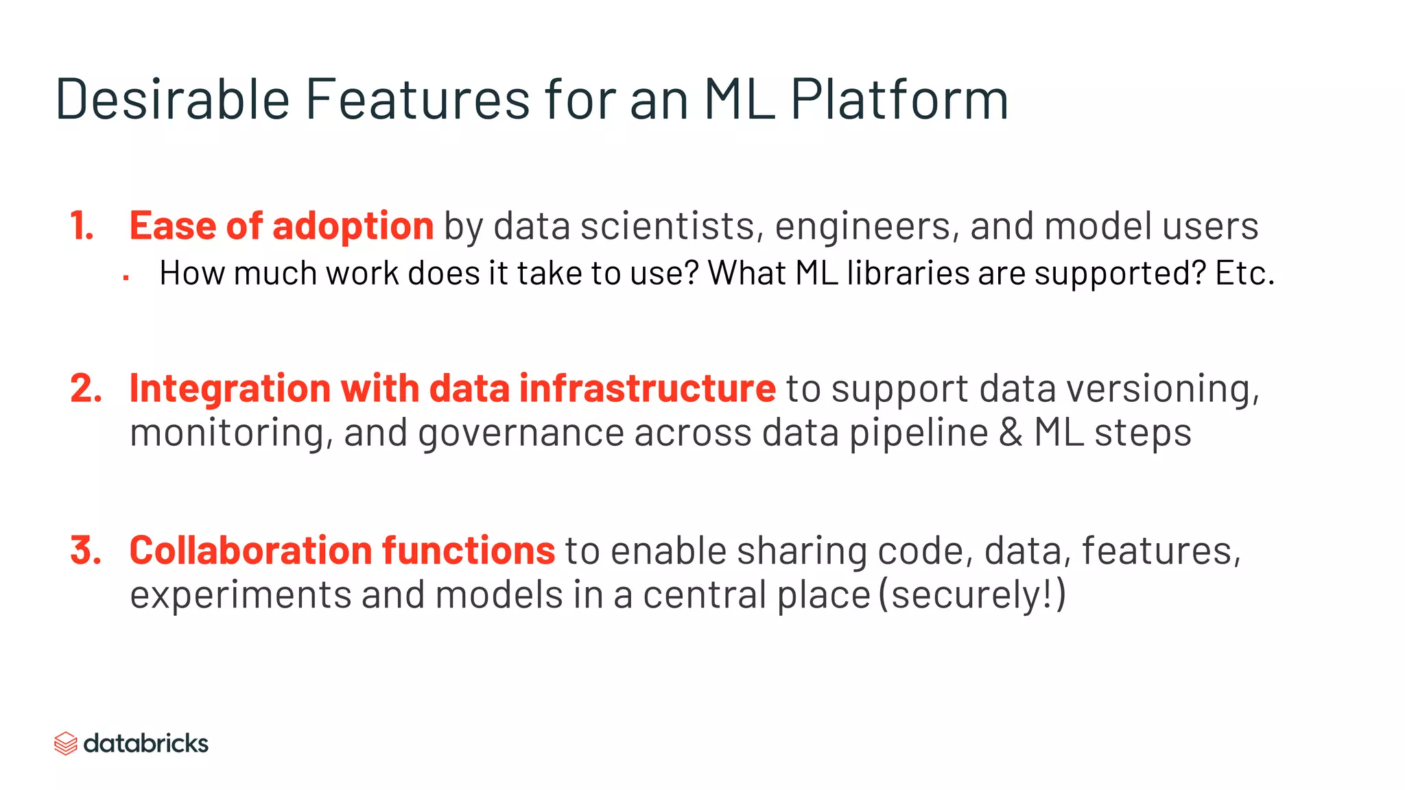 Desirable Features for an ML Platform
1. Ease of adoption by data scientists, engineers, and model users
▪ How much work does it take to use? What ML libraries are supported? Etc.
2. Integration with data infrastructure to support data versioning,
monitoring, and governance across data pipeline & ML steps
3. Collaboration functions to enable sharing code, data, features,
experiments and models in a central place (securely!)
 