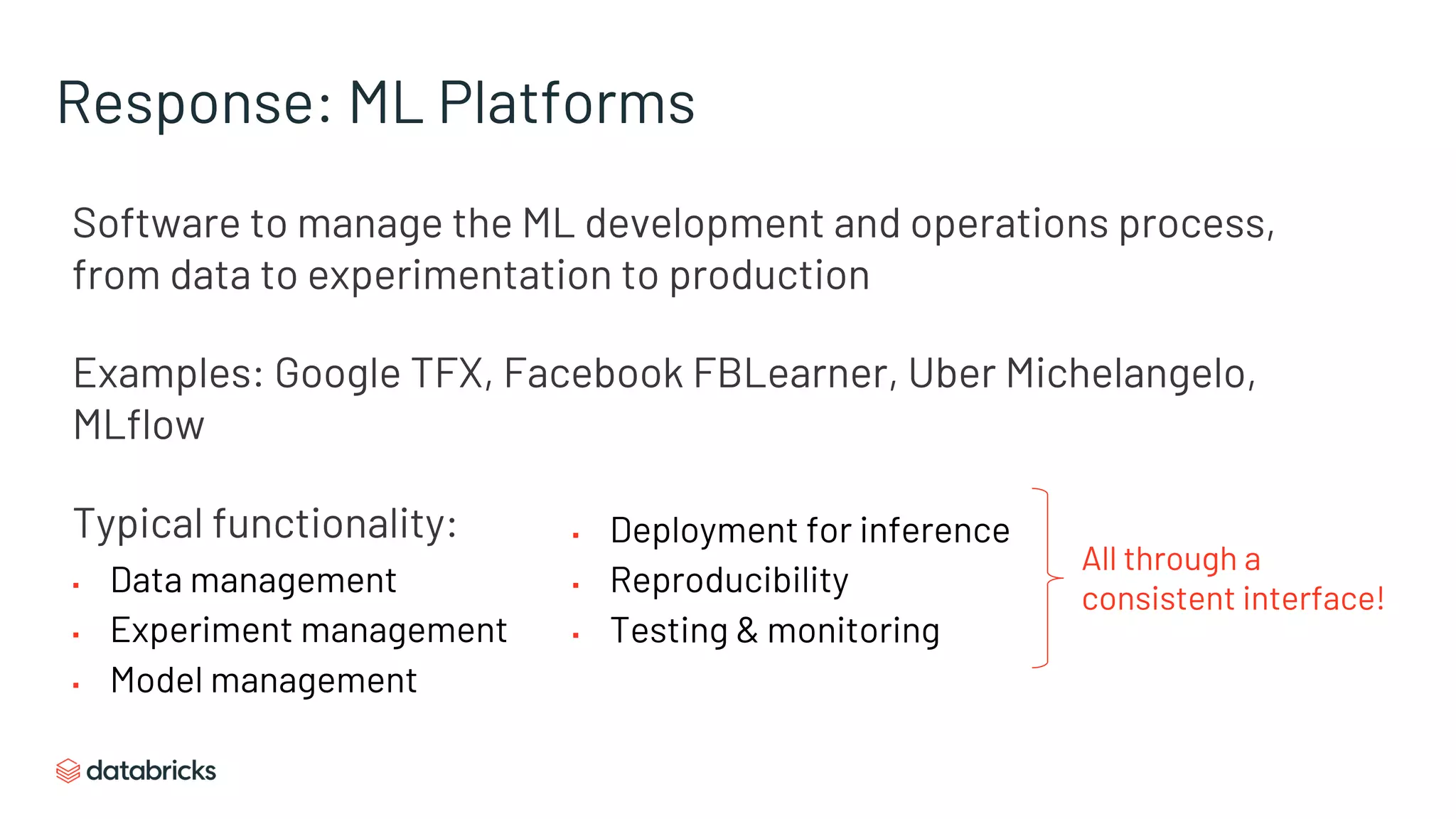 Response: ML Platforms
Software to manage the ML development and operations process,
from data to experimentation to production
Examples: Google TFX, Facebook FBLearner, Uber Michelangelo,
MLflow
Typical functionality:
▪ Data management
▪ Experiment management
▪ Model management
▪ Deployment for inference
▪ Reproducibility
▪ Testing & monitoring
All through a
consistent interface!
 