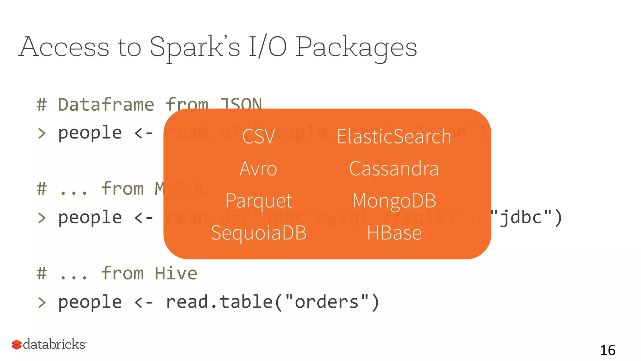 Access to Spark’s I/O Packages
#	
  Dataframe	
  from	
  JSON	
  
>	
  people	
  <-­‐	
  read.df("people.json",	
  "json")	
  
	
  
#	
  ...	
  from	
  MySQL	
  
>	
  people	
  <-­‐	
  read.df("jdbc:mysql://sql01",	
  "jdbc")	
  
	
  
#	
  ...	
  from	
  Hive	
  
>	
  people	
  <-­‐	
  read.table("orders")	
  
16	
  
CSV ElasticSearch
Avro Cassandra
Parquet MongoDB
SequoiaDB HBase
 