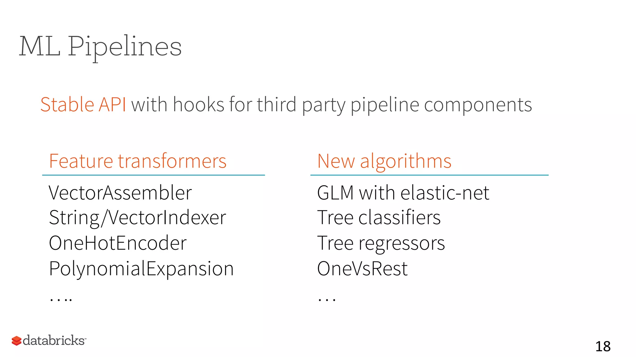 18	
  
ML Pipelines
Stable API with hooks for third party pipeline components
Feature transformers New algorithms
VectorAssembler
String/VectorIndexer
OneHotEncoder
PolynomialExpansion
….
GLM with elastic-net
Tree classifiers
Tree regressors
OneVsRest
…
 