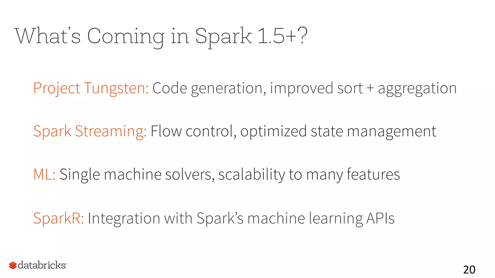 What’s Coming in Spark 1.5+?
Project Tungsten: Code generation, improved sort + aggregation
Spark Streaming: Flow control, optimized state management
ML: Single machine solvers, scalability to many features
SparkR: Integration with Spark’s machine learning APIs
20	
  
 