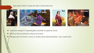  Apar patru femei în spița de neam a Domnului Isus:
 Care este mesajul? În genealogiile orientale nu apăreau femei.
 Două au fost prostituate și două ne-evreice.
 Mesajul este că Hristos a venit ca să dea șanse atât păcătoșilor, cât și neamurilor.
Tamar
Rahav
Rut Bat-Șeba
 