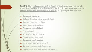 Mat 1:17 Deci, dela Avraam pînă la David, sînt patrusprezece neamuri de
toate; dela David pînă la strămutarea în Babilon sînt patrusprezece neamuri;
dela strămutarea în Babilon pînă la Hristos, sînt patrusprezece neamuri.
 Dumnezeu e ordonat
 Să facem în ordine tot ce avem de făcut!
 Să ducem totul la bun sfârșit!
 Să nu lăsăm nimic nefăcut!
 Dumnezeu este echilibrat
 Fii echidistant!
 În cele mici ca și în cele mari
 Cu cei buni, ca și cu cei răi
 Dumnezeu este în control
 Nu te teme niciodată, orice ar fi!
 Teme-te întotdeauna de Dumnezeu!
 Pregătește-te să te întâlnești cu Dumnezeu!
 