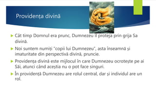 Providența divină
 Cât timp Domnul era prunc, Dumnezeu îl proteja prin grija Sa
divină.
 Noi suntem numiți ”copii lui Dumnezeu”, asta înseamnă și
imaturitate din perspectivă divină, pruncie.
 Providența divină este mijlocul în care Dumnezeu ocrotește pe ai
Săi, atunci când aceștia nu o pot face singuri.
 În providență Dumnezeu are rolul central, dar și individul are un
rol.
 