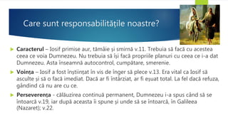 Care sunt responsabilitățile noastre?
 Caracterul – Iosif primise aur, tămâie și smirnă v.11. Trebuia să facă cu acestea
ceea ce voia Dumnezeu. Nu trebuia să își facă propriile planuri cu ceea ce i-a dat
Dumnezeu. Asta înseamnă autocontrol, cumpătare, smerenie.
 Voința – Iosif a fost înștiințat în vis de înger să plece v.13. Era vital ca Iosif să
asculte și să o facă imediat. Dacă ar fi întârziat, ar fi eșuat total. La fel dacă refuza,
gândind că nu are cu ce.
 Perseverența - călăuzirea continuă permanent, Dumnezeu i-a spus când să se
întoarcă v.19, iar după aceasta îi spune și unde să se întoarcă, în Galileea
(Nazaret); v.22.
 