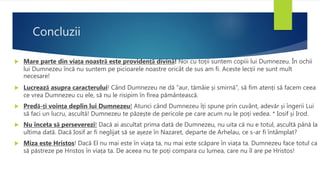 Concluzii
 Mare parte din viața noastră este providență divină! Noi cu toții suntem copiii lui Dumnezeu. În ochii
lui Dumnezeu încă nu suntem pe picioarele noastre oricât de sus am fi. Aceste lecții ne sunt mult
necesare!
 Lucrează asupra caracterului! Când Dumnezeu ne dă ”aur, tămâie și smirnă”, să fim atenți să facem ceea
ce vrea Dumnezeu cu ele, să nu le risipim în firea pământească.
 Predă-ți voința deplin lui Dumnezeu! Atunci când Dumnezeu îți spune prin cuvânt, adevăr și îngerii Lui
să faci un lucru, ascultă! Dumnezeu te păzește de pericole pe care acum nu le poți vedea. * Iosif și Irod.
 Nu înceta să perseverezi! Dacă ai ascultat prima dată de Dumnezeu, nu uita că nu e totul, ascultă până la
ultima dată. Dacă Iosif ar fi neglijat să se așeze în Nazaret, departe de Arhelau, ce s-ar fi întâmplat?
 Miza este Hristos! Dacă El nu mai este în viața ta, nu mai este scăpare în viața ta. Dumnezeu face totul ca
să păstreze pe Hristos în viața ta. De aceea nu te poți compara cu lumea, care nu îl are pe Hristos!
 