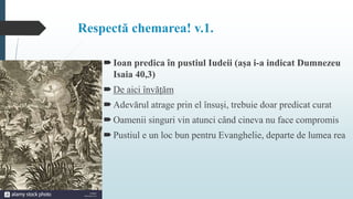 Respectă chemarea! v.1.
Ioan predica în pustiul Iudeii (așa i-a indicat Dumnezeu
Isaia 40,3)
De aici învățăm
Adevărul atrage prin el însuși, trebuie doar predicat curat
Oamenii singuri vin atunci când cineva nu face compromis
Pustiul e un loc bun pentru Evanghelie, departe de lumea rea
 