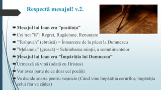 Respectă mesajul! v.2.
Mesajul lui Ioan era ”pocăința”
Cei trei ”R”: Regret, Rugăciune, Renunțare
”Teshuvah” (ebraică) = Întoarcere de la păcat la Dumnezeu
”Metanoia” (greacă) = Schimbarea minții, a semntimentelor
Mesajul lui Ioan era ”Împărăția lui Dumnezeu”
Urmează să vină (odată cu Hristos)
Vor avea parte de ea doar cei pocăiți
Va decide soarta pentru veșnicie (Când vine împărăția cerurilor, împărăția
celui rău va cădea)
 