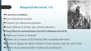 Respectă lucrarea! v.5.
Lucrarea conținea:
Ioan botezătorul predica
Oamenii își mărturiseau păcatele
Ioan îi boteza în Iordan spre iertarea păcatelor
Ioan ținea la autenticitatea lucrării (sfințenia lucrării)
Mustra pe farisei și saduchei
Pentru că ei veneau să fie botezați fără o pocăință adevărată
Pentru că fugeau de mânia viitoare în mod ușuratic, doar de ochii lumii
Pentru că nu aduceau roade vrednice de pocăința lor
 